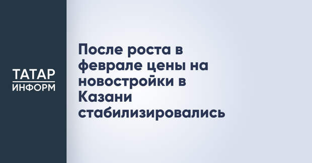 После роста в феврале цены на новостройки в Казани стабилизировались