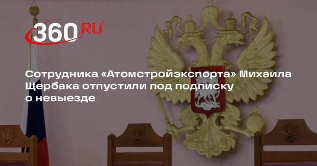 Сотрудника «Атомстройэкспорта» Михаила Щербака отпустили под подписку о невыезде