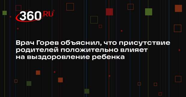 Врач Горев объяснил, что присутствие родителей положительно влияет на выздоровление ребенка