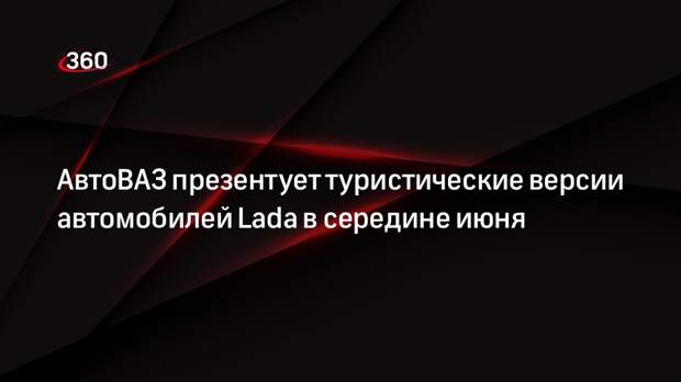 АвтоВАЗ презентует туристические версии автомобилей Lada в середине июня