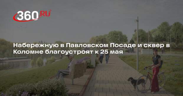 Набережную в Павловском Посаде и сквер в Коломне благоустроят к 25 мая