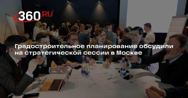 Градостроительное планирование обсудили на стратегической сессии в Москве