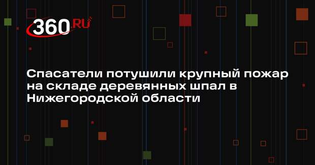 Спасатели потушили крупный пожар на складе деревянных шпал в Нижегородской области