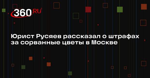 Юрист Русяев рассказал о штрафах за сорванные цветы в Москве
