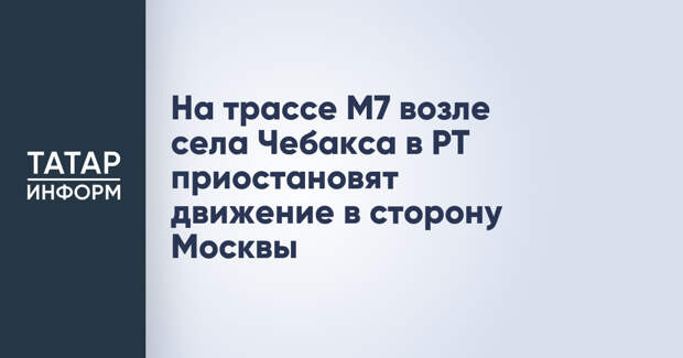 На трассе М7 возле села Чебакса в РТ приостановят движение в сторону Москвы