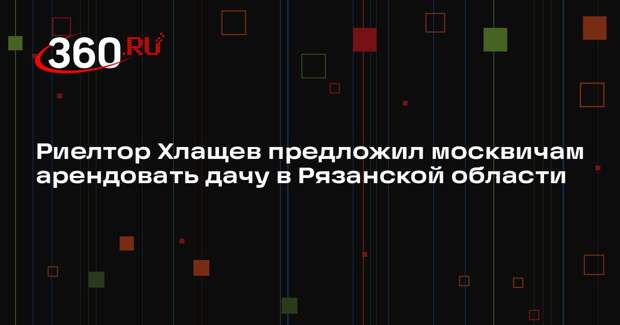 Риелтор Хлащев предложил москвичам арендовать дачу в Рязанской области