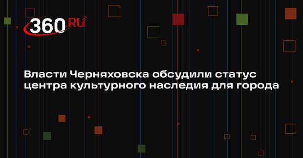 Власти Черняховска обсудили статус центра культурного наследия для города