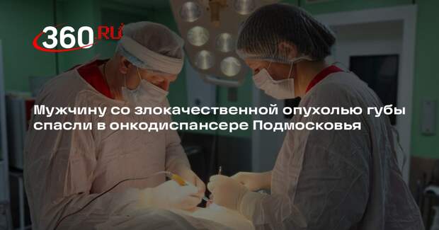 Мужчину со злокачественной опухолью губы спасли в онкодиспансере Подмосковья