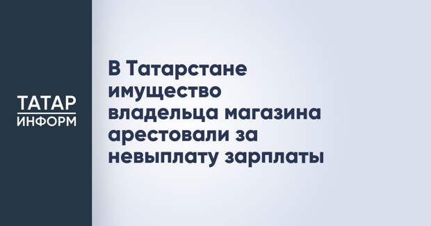 В Татарстане имущество владельца магазина арестовали за невыплату зарплаты