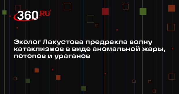 Эколог Лакустова предрекла волну катаклизмов в виде аномальной жары, потопов и ураганов