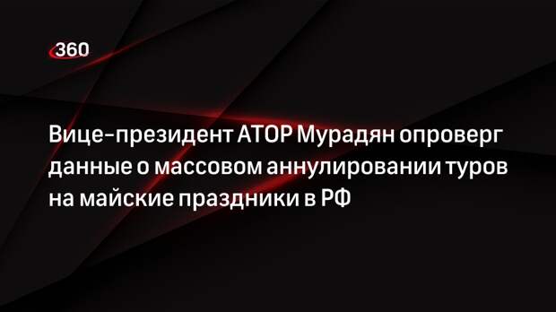 Вице-президент АТОР Мурадян опроверг данные о массовом аннулировании туров на майские праздники в РФ