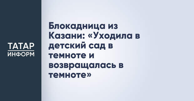 Блокадница из Казани: «Уходила в детский сад в темноте и возвращалась в темноте»