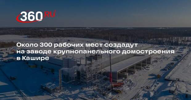 Около 300 рабочих мест создадут на заводе крупнопанельного домостроения в Кашире