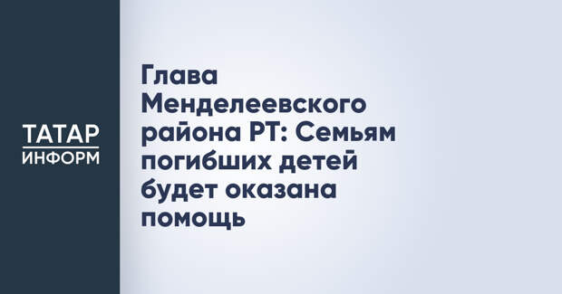 Глава Менделеевского района РТ: Семьям погибших детей будет оказана помощь