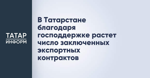 В Татарстане благодаря господдержке растет число заключенных экспортных контрактов