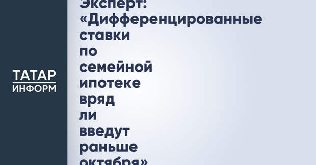 Эксперт: «Дифференцированные ставки по семейной ипотеке вряд ли введут раньше октября»