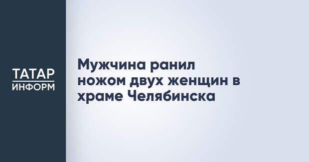 Мужчина ранил ножом двух женщин в храме Челябинска