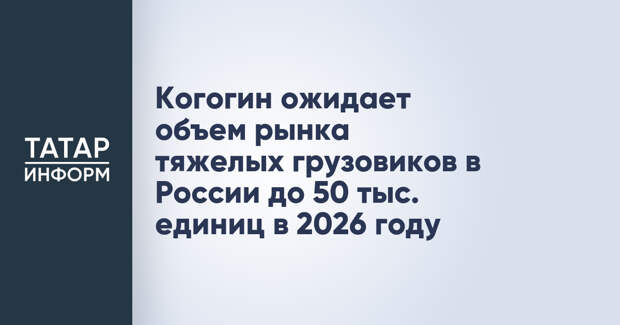 Когогин ожидает объем рынка тяжелых грузовиков в России до 50 тыс. единиц в 2026 году