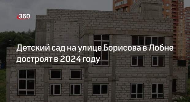 Детский сад на улице Борисова в Лобне достроят в 2024 году