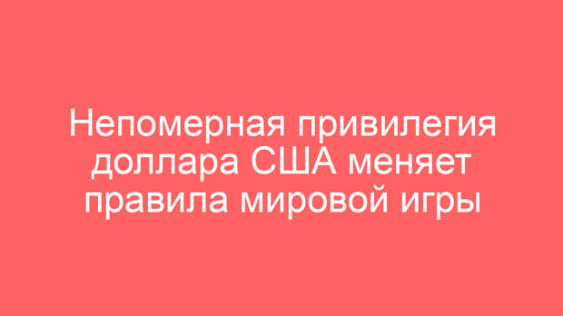 Непомерная привилегия доллара США меняет правила мировой игры
