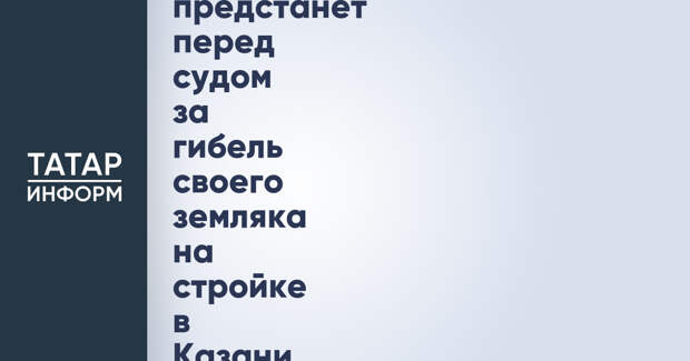 Иностранец-бригадир предстанет перед судом за гибель своего земляка на стройке в Казани