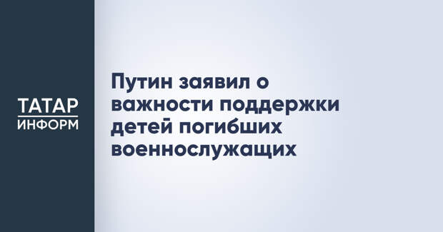 Путин заявил о важности поддержки детей погибших военнослужащих