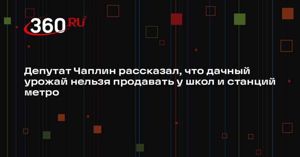 Депутат Чаплин рассказал, что дачный урожай нельзя продавать у школ и станций метро