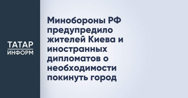 Минобороны РФ предупредило жителей Киева и иностранных дипломатов о необходимости покинуть город