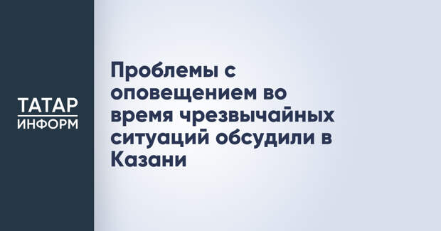 Проблемы с оповещением во время чрезвычайных ситуаций обсудили в Казани