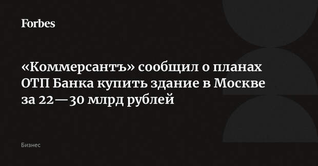 «Коммерсантъ» сообщил о планах ОТП Банка купить здание в Москве за 22—30 млрд рублей