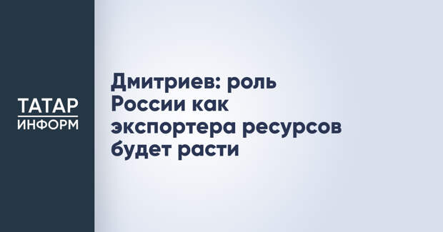 Дмитриев: роль России как экспортера ресурсов будет расти