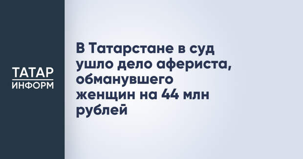 В Татарстане в суд ушло дело афериста, обманувшего женщин на 44 млн рублей