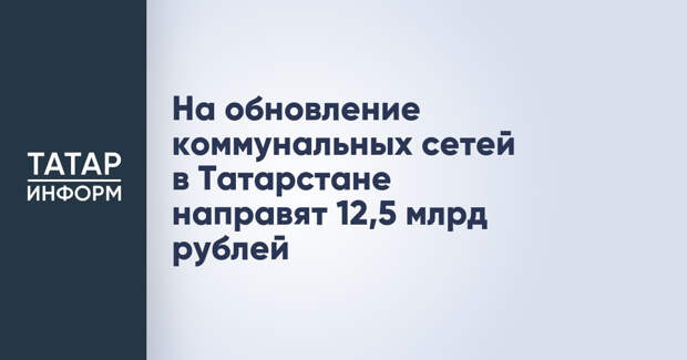 На обновление коммунальных сетей в Татарстане направят 12,5 млрд рублей