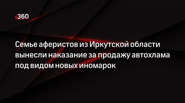 Семье аферистов из Иркутской области вынесли наказание за продажу автохлама под видом новых иномарок